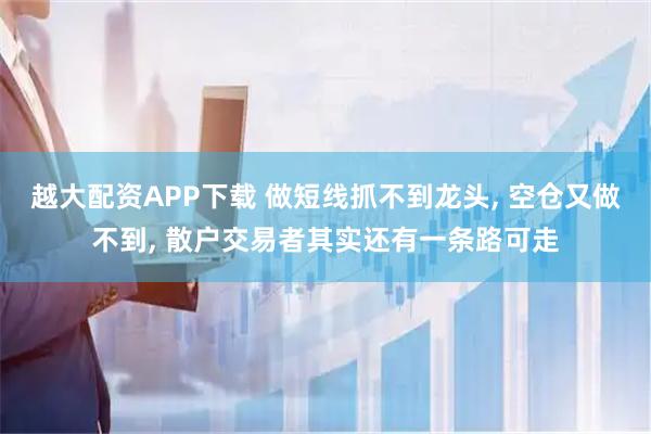 越大配资APP下载 做短线抓不到龙头, 空仓又做不到, 散户交易者其实还有一条路可走