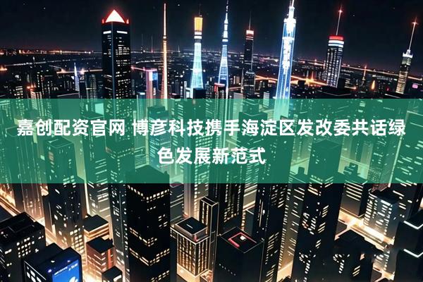 嘉创配资官网 博彦科技携手海淀区发改委共话绿色发展新范式