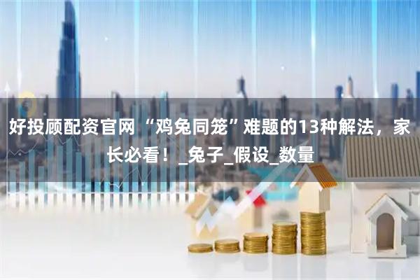 好投顾配资官网 “鸡兔同笼”难题的13种解法，家长必看！_兔子_假设_数量