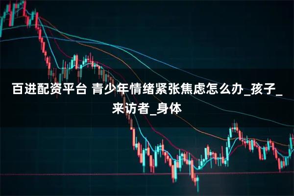百进配资平台 青少年情绪紧张焦虑怎么办_孩子_来访者_身体