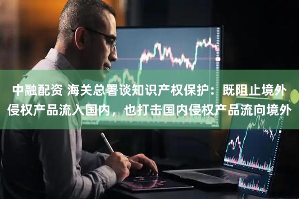 中融配资 海关总署谈知识产权保护：既阻止境外侵权产品流入国内，也打击国内侵权产品流向境外
