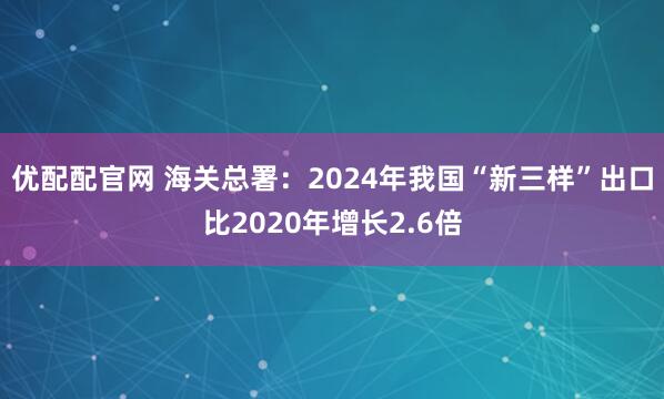 优配配官网 海关总署：2024年我国“新三样”出口比2020年增长2.6倍