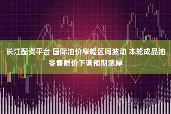 长江配资平台 国际油价窄幅区间波动 本轮成品油零售限价下调预期浓厚