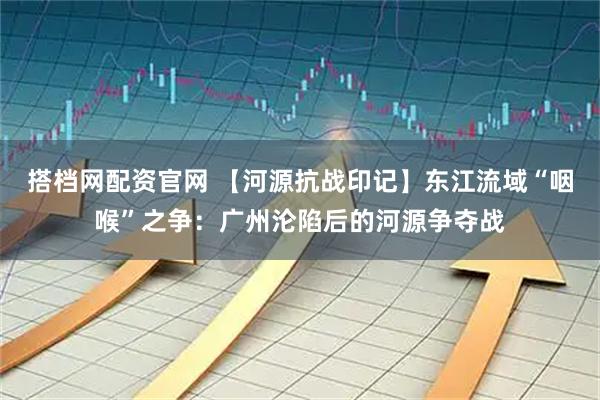 搭档网配资官网 【河源抗战印记】东江流域“咽喉”之争：广州沦陷后的河源争夺战