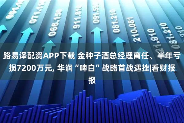 路易泽配资APP下载 金种子酒总经理离任、半年亏损7200万元, 华润“啤白”战略首战遇挫|看财报