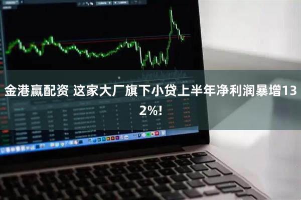金港赢配资 这家大厂旗下小贷上半年净利润暴增132%!