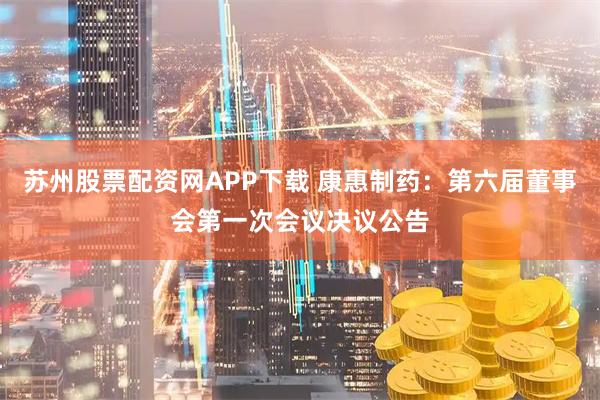 苏州股票配资网APP下载 康惠制药：第六届董事会第一次会议决议公告