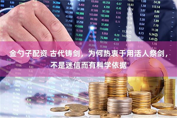 金勺子配资 古代铸剑，为何热衷于用活人祭剑，不是迷信而有科学依据