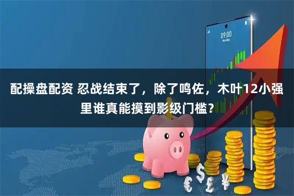 配操盘配资 忍战结束了，除了鸣佐，木叶12小强里谁真能摸到影级门槛？