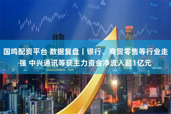 国鸣配资平台 数据复盘丨银行、商贸零售等行业走强 中兴通讯等获主力资金净流入超1亿元